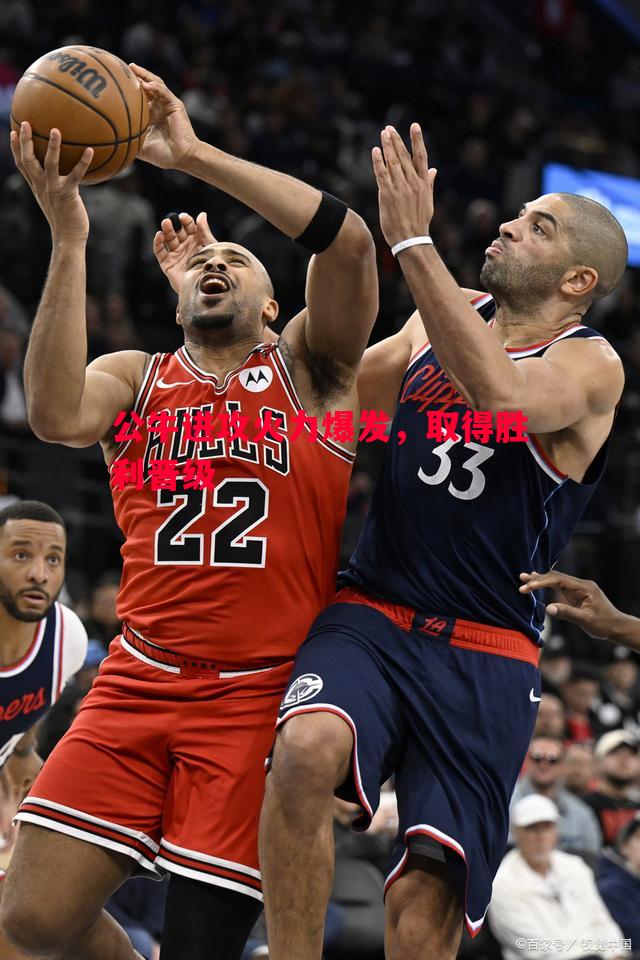 公牛进攻火力爆发,取得胜利晋级 公牛进攻火力爆发,取得胜利晋级