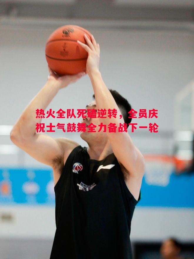 德信体育-热火全队死磕逆转，全员庆祝士气鼓舞全力备战下一轮