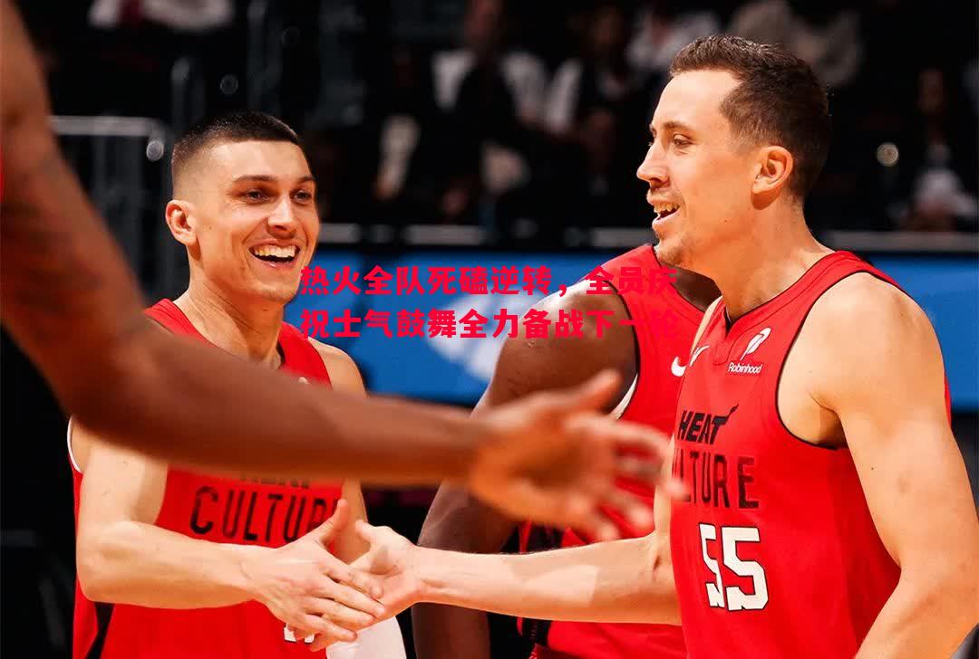 热火全队死磕逆转，全员庆祝士气鼓舞全力备战下一轮