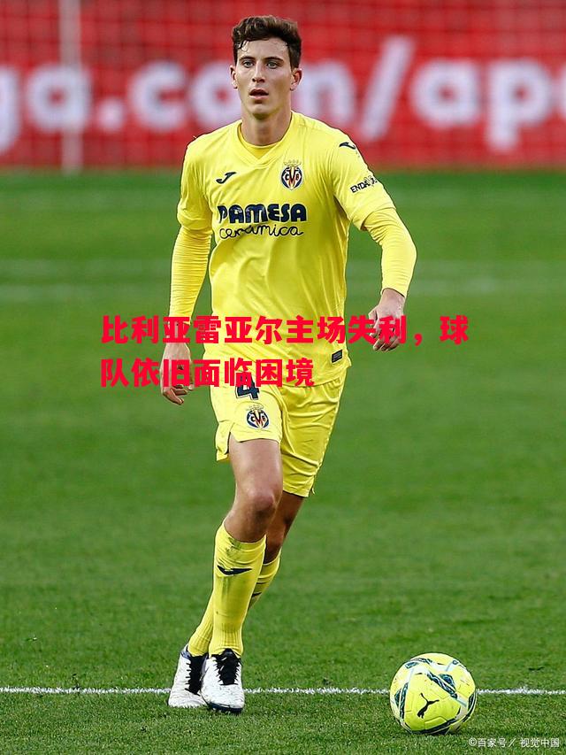 比利亚雷亚尔主场失利,球队依旧面临困境 比利亚雷亚尔主场失利,球队依旧面临困境
