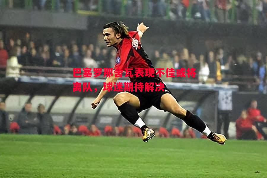 巴塞罗那舍瓦表现不佳或将离队,球迷期待解决 巴塞罗那舍瓦表现不佳或将离队,球迷期待解决