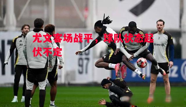 尤文客场战平,球队状态起伏不定 尤文客场战平,球队状态起伏不定