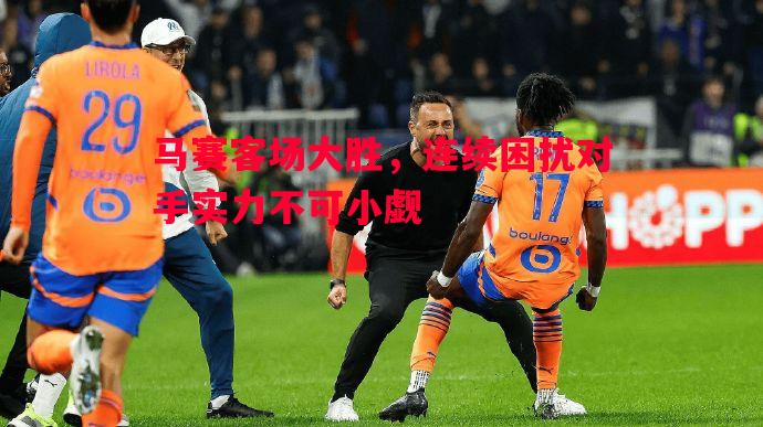 马赛客场大胜,连续困扰对手实力不可小觑 马赛客场大胜,连续困扰对手实力不可小觑