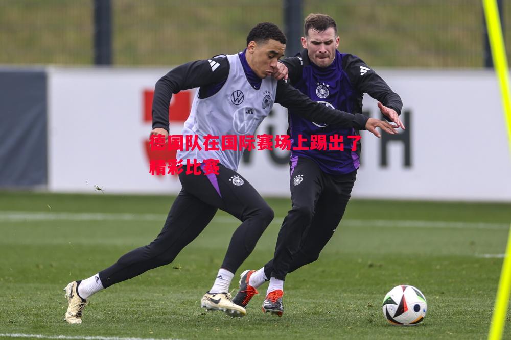 德国队在国际赛场上踢出了精彩比赛 德国队在国际赛场上踢出了精彩比赛