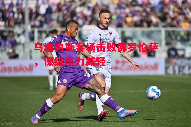 乌迪内斯客场击败佛罗伦萨,保级压力减轻 乌迪内斯客场击败佛罗伦萨,保级压力减轻