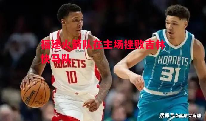 福建火箭队在主场挫败吉林快马队 福建火箭队在主场挫败吉林快马队