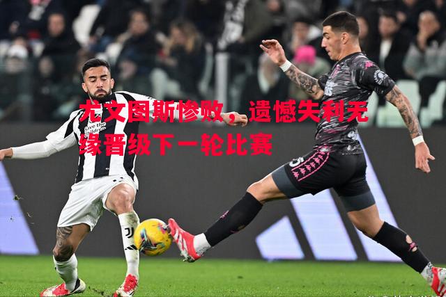 尤文图斯惨败,遗憾失利无缘晋级下一轮比赛 尤文图斯惨败,遗憾失利无缘晋级下一轮比赛