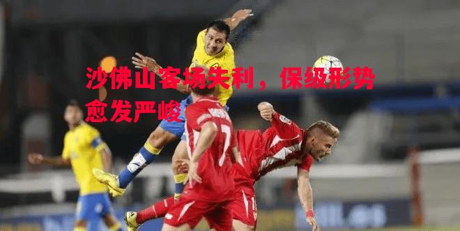 沙佛山客场失利,保级形势愈发严峻 沙佛山客场失利,保级形势愈发严峻