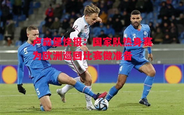 卢森堡快报:国家队热身赛为欧洲巡回比赛做准备 卢森堡快报:国家队热身赛为欧洲巡回比赛做准备