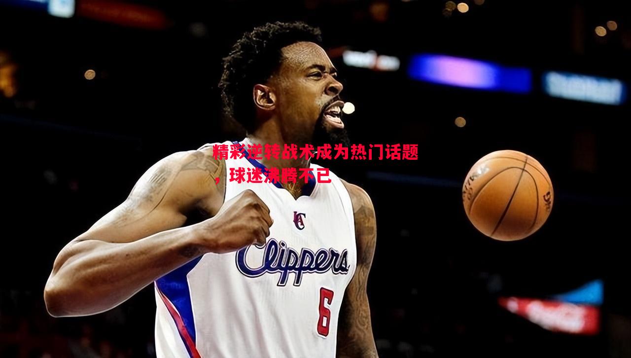 精彩逆转战术成为热门话题,球迷沸腾不已 精彩逆转战术成为热门话题,球迷沸腾不已