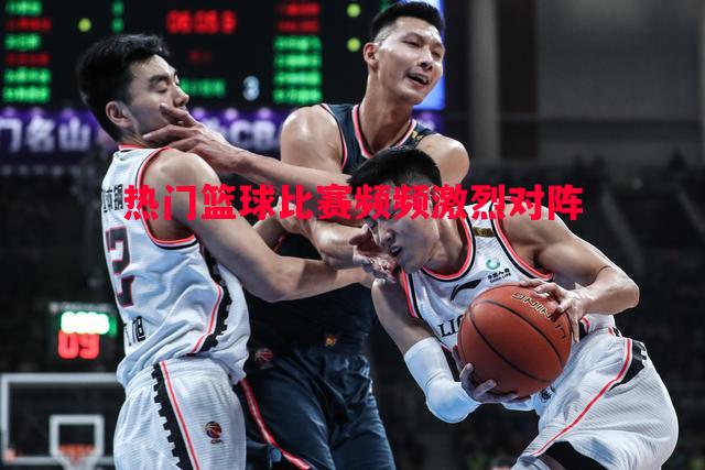 热门篮球比赛频频激烈对阵