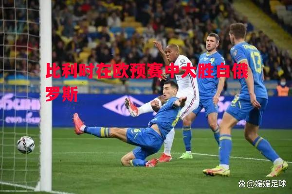 德信体育app下载-比利时在欧预赛中大胜白俄罗斯